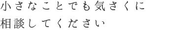 小さなことでも気さくに相談してください